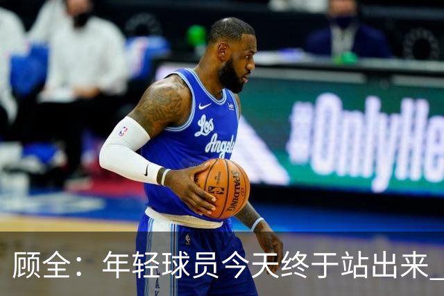 顾全：年轻球员今天终于站出来 本赛季重点培养吴铠博和孙浩钦